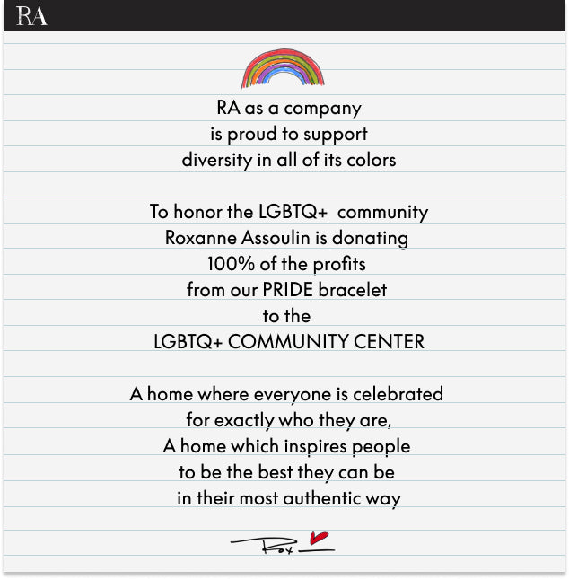 RA as a company is proud to support diversity in all of its colors. To honor the LGBTQ+ community Roxanne Assoulin is donating 100% of the profits from our PRIDE bracelet to the LGBTQ+ Community Center. A home where everyone is celebrated for exactly who they are. A home which inspires people to be the best they can be in their most authentic way.